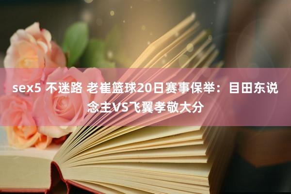 sex5 不迷路 老崔篮球20日赛事保举：目田东说念主VS飞翼孝敬大分