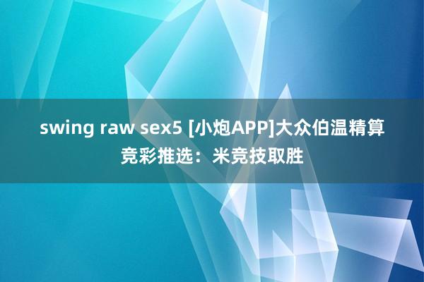 swing raw sex5 [小炮APP]大众伯温精算竞彩推选：米竞技取胜