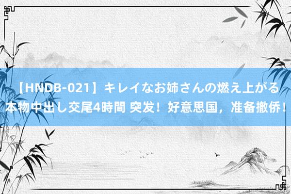 【HNDB-021】キレイなお姉さんの燃え上がる本物中出し交尾4時間 突发！好意思国，准备撤侨！