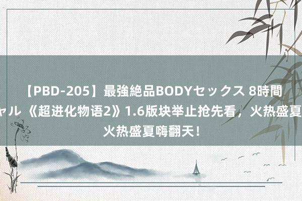 【PBD-205】最強絶品BODYセックス 8時間スペシャル 《超进化物语2》1.6版块举止抢先看，火热盛夏嗨翻天！