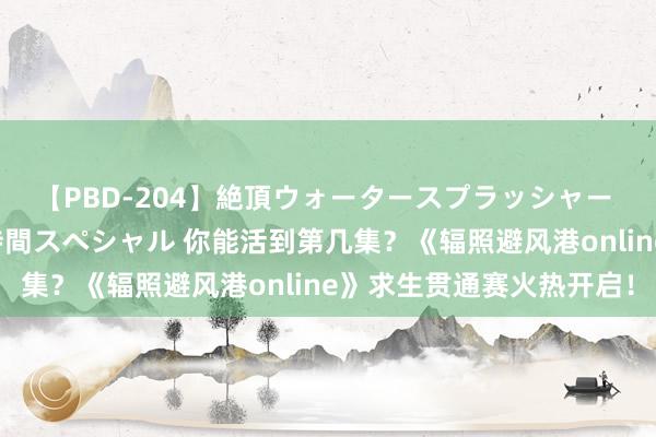 【PBD-204】絶頂ウォータースプラッシャー 放尿＆潮吹き大噴射8時間スペシャル 你能活到第几集？《辐照避风港online》求生贯通赛火热开启！