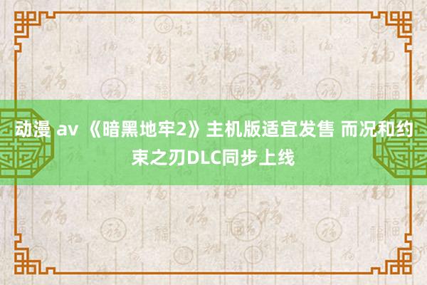 动漫 av 《暗黑地牢2》主机版适宜发售 而况和约束之刃DLC同步上线