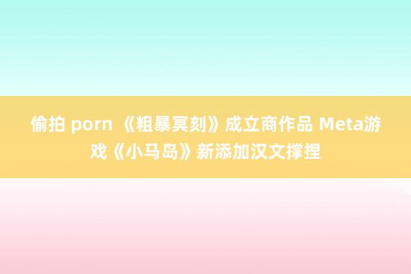 偷拍 porn 《粗暴冥刻》成立商作品 Meta游戏《小马岛》新添加汉文撑捏