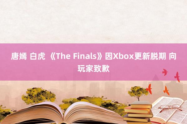 唐嫣 白虎 《The Finals》因Xbox更新脱期 向玩家致歉