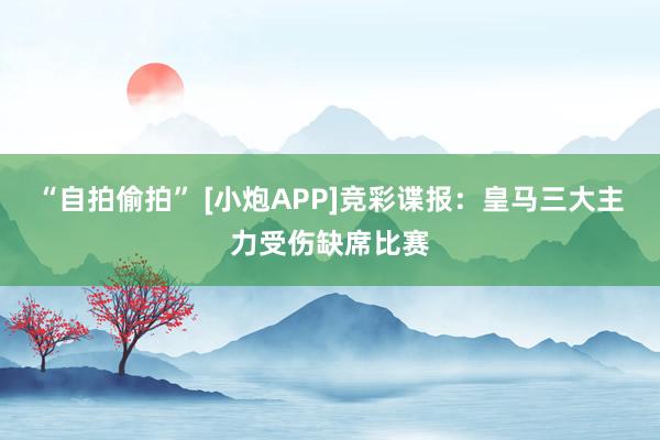 “自拍偷拍” [小炮APP]竞彩谍报：皇马三大主力受伤缺席比赛