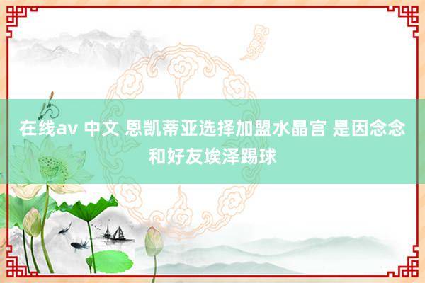 在线av 中文 恩凯蒂亚选择加盟水晶宫 是因念念和好友埃泽踢球