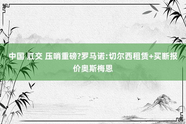 中国 肛交 压哨重磅?罗马诺:切尔西租赁+买断报价奥斯梅恩