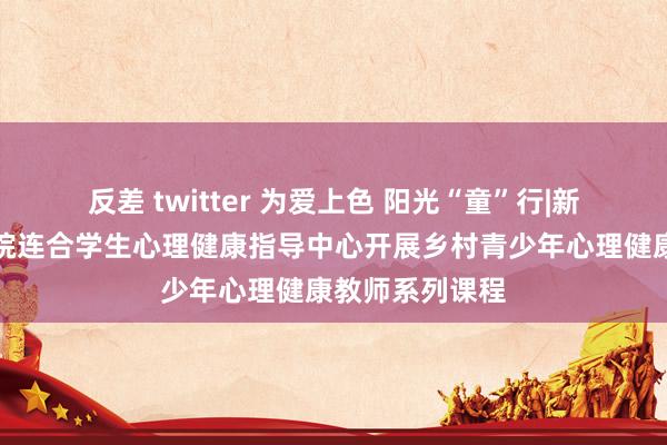 反差 twitter 为爱上色 阳光“童”行|新能源与环境学院连合学生心理健康指导中心开展乡村青少年心理健康教师系列课程