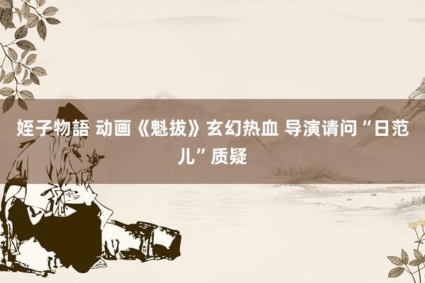 姪子物語 动画《魁拔》玄幻热血 导演请问“日范儿”质疑