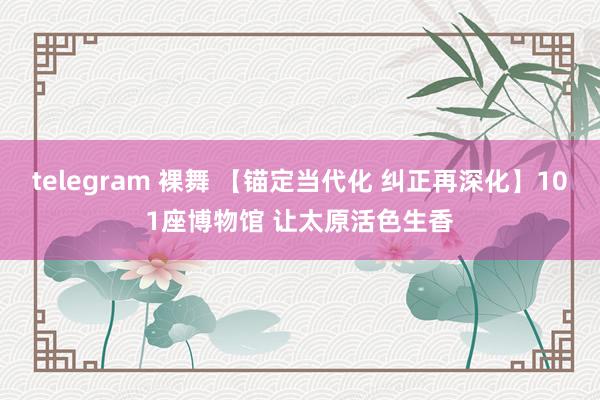 telegram 裸舞 【锚定当代化 纠正再深化】101座博物馆 让太原活色生香