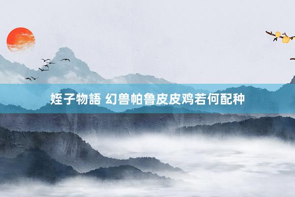 姪子物語 幻兽帕鲁皮皮鸡若何配种