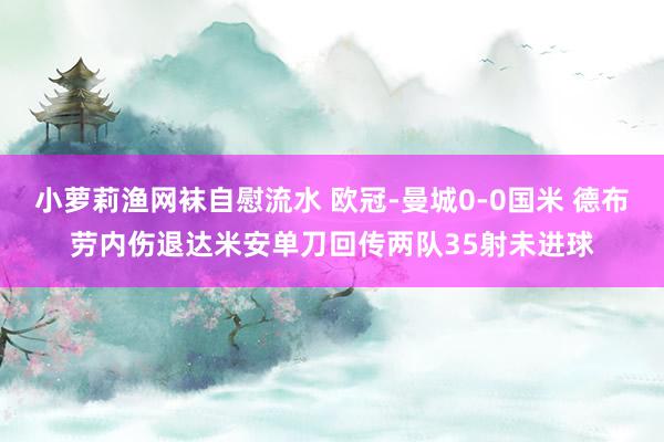 小萝莉渔网袜自慰流水 欧冠-曼城0-0国米 德布劳内伤退达米安单刀回传两队35射未进球