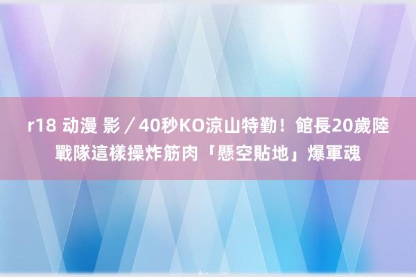 r18 动漫 影／40秒KO涼山特勤！館長20歲陸戰隊這樣操　炸筋肉「懸空貼地」爆軍魂