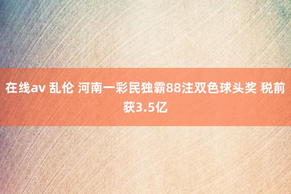 在线av 乱伦 河南一彩民独霸88注双色球头奖 税前获3.5亿