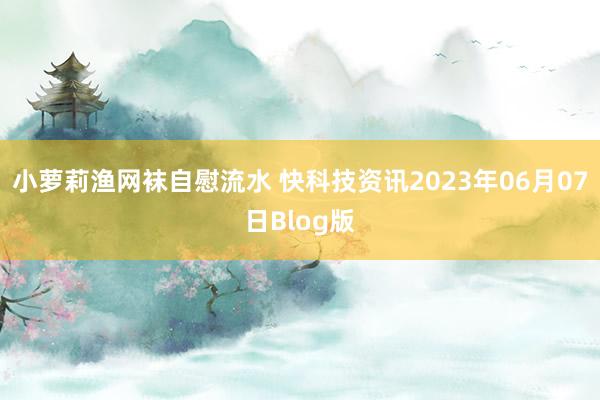 小萝莉渔网袜自慰流水 快科技资讯2023年06月07日Blog版