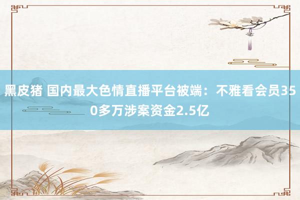 黑皮猪 国内最大色情直播平台被端：不雅看会员350多万涉案资金2.5亿