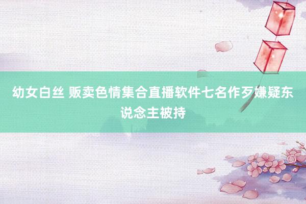 幼女白丝 贩卖色情集合直播软件　七名作歹嫌疑东说念主被持