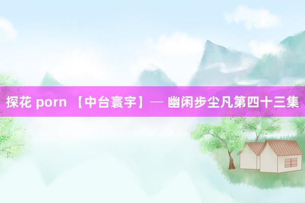 探花 porn 【中台寰宇】─ 幽闲步尘凡第四十三集