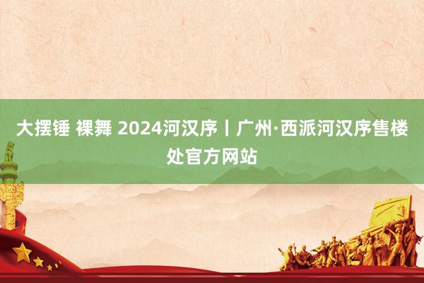 大摆锤 裸舞 2024河汉序丨广州·西派河汉序售楼处官方网站