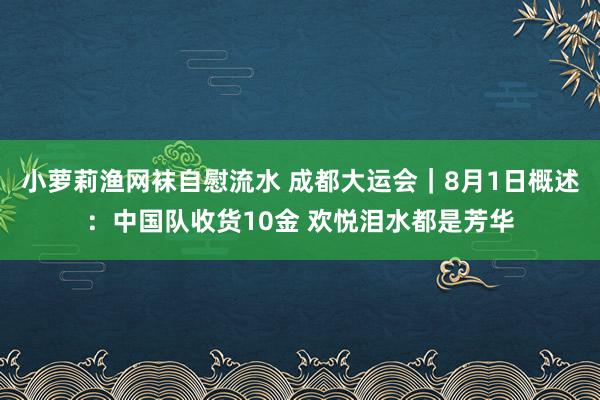 小萝莉渔网袜自慰流水 成都大运会｜8月1日概述：中国队收货10金 欢悦泪水都是芳华